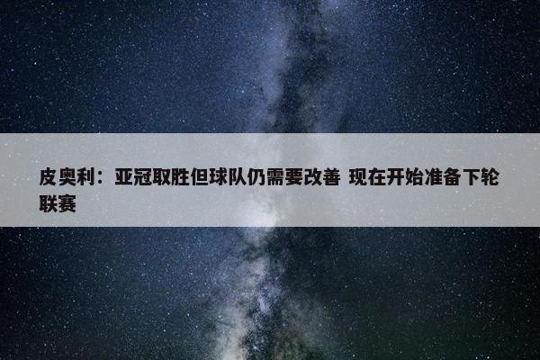 皮奥利：亚冠取胜但球队仍需要改善 现在开始准备下轮联赛