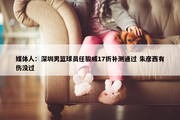 媒体人：深圳男篮球员任骏威17折补测通过 朱彦西有伤没过