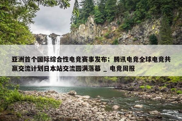 亚洲首个国际综合性电竞赛事发布；腾讯电竞全球电竞共赢交流计划日本站交流圆满落幕 _ 电竞周报