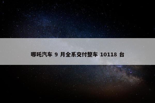 哪吒汽车 9 月全系交付整车 10118 台