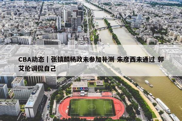 CBA动态｜张镇麟杨政未参加补测 朱彦西未通过 郭艾伦调侃自己