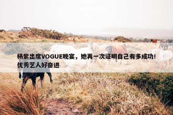 杨紫出席VOGUE晚宴，她再一次证明自己有多成功！优秀艺人好奋进