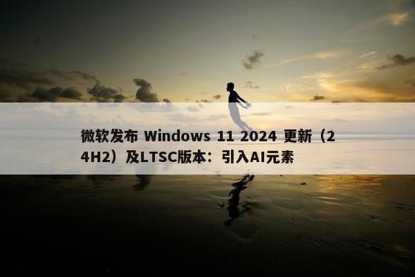 微软发布 Windows 11 2024 更新（24H2）及LTSC版本：引入AI元素