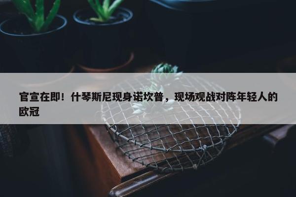 官宣在即！什琴斯尼现身诺坎普，现场观战对阵年轻人的欧冠