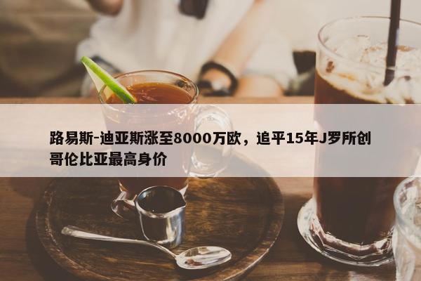 路易斯-迪亚斯涨至8000万欧，追平15年J罗所创哥伦比亚最高身价