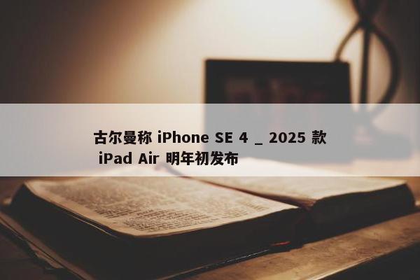 古尔曼称 iPhone SE 4 _ 2025 款 iPad Air 明年初发布