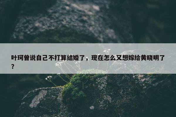 叶珂曾说自己不打算结婚了，现在怎么又想嫁给黄晓明了？