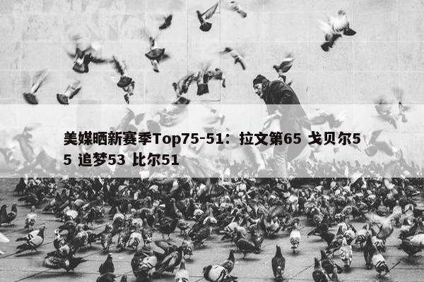 美媒晒新赛季Top75-51：拉文第65 戈贝尔55 追梦53 比尔51