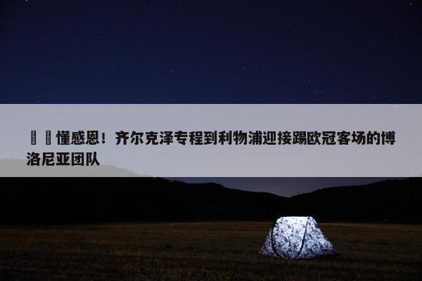 ❤️懂感恩！齐尔克泽专程到利物浦迎接踢欧冠客场的博洛尼亚团队