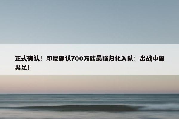 正式确认！印尼确认700万欧最强归化入队：出战中国男足！