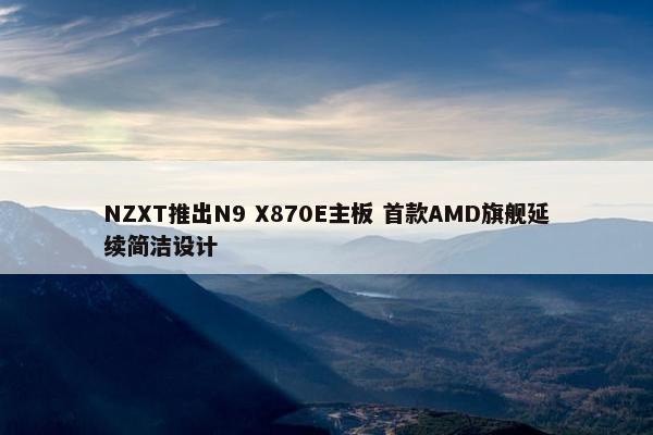 NZXT推出N9 X870E主板 首款AMD旗舰延续简洁设计