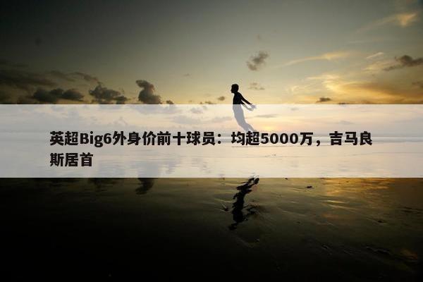 英超Big6外身价前十球员：均超5000万，吉马良斯居首