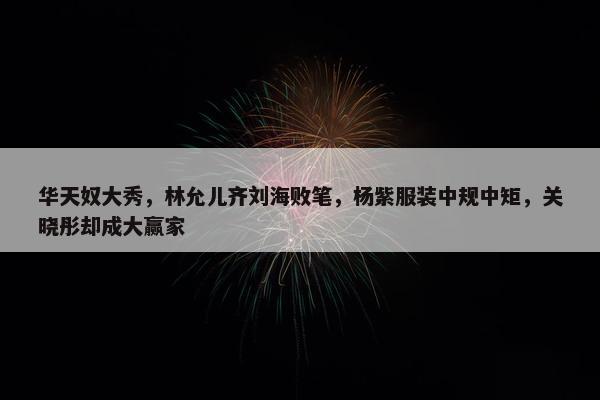 华天奴大秀，林允儿齐刘海败笔，杨紫服装中规中矩，关晓彤却成大赢家