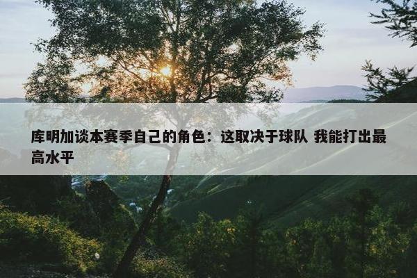 库明加谈本赛季自己的角色：这取决于球队 我能打出最高水平