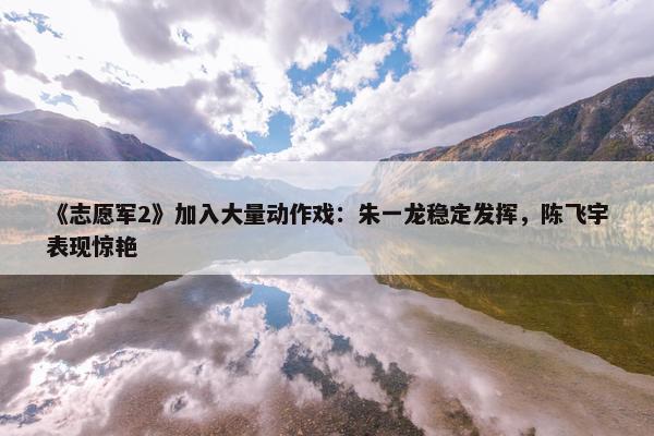 《志愿军2》加入大量动作戏：朱一龙稳定发挥，陈飞宇表现惊艳