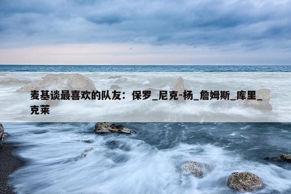 麦基谈最喜欢的队友：保罗_尼克-杨_詹姆斯_库里_克莱