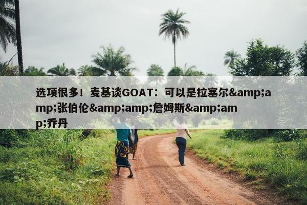 选项很多！麦基谈GOAT：可以是拉塞尔&amp;张伯伦&amp;詹姆斯&amp;乔丹