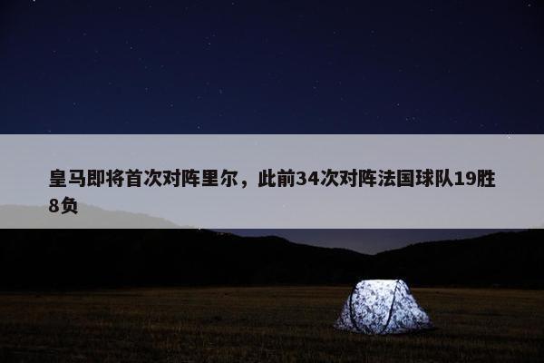 皇马即将首次对阵里尔，此前34次对阵法国球队19胜8负