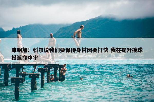 库明加：科尔说我们要保持身材因要打快 我在提升接球投篮命中率