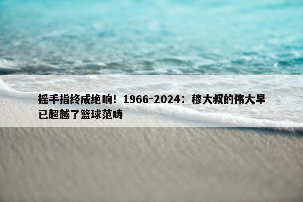 摇手指终成绝响！1966-2024：穆大叔的伟大早已超越了篮球范畴