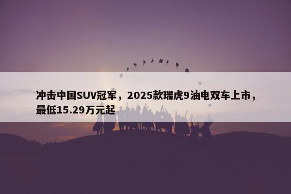 冲击中国SUV冠军，2025款瑞虎9油电双车上市，最低15.29万元起