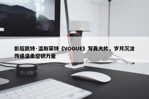 影后凯特·温斯莱特《VOGUE》写真大片，岁月沉淀传递温柔坚韧力量