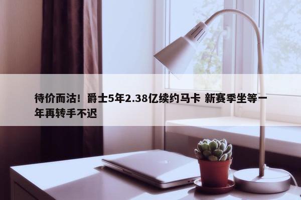 待价而沽！爵士5年2.38亿续约马卡 新赛季坐等一年再转手不迟