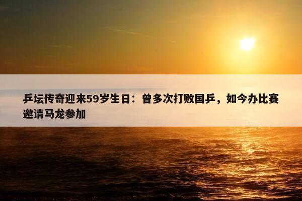 乒坛传奇迎来59岁生日：曾多次打败国乒，如今办比赛邀请马龙参加