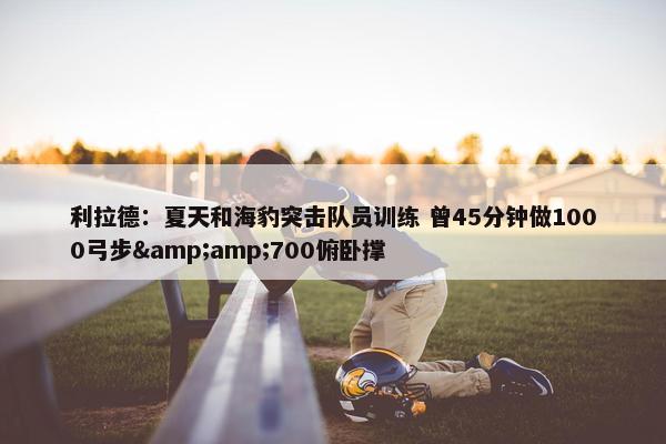 利拉德：夏天和海豹突击队员训练 曾45分钟做1000弓步&amp;700俯卧撑