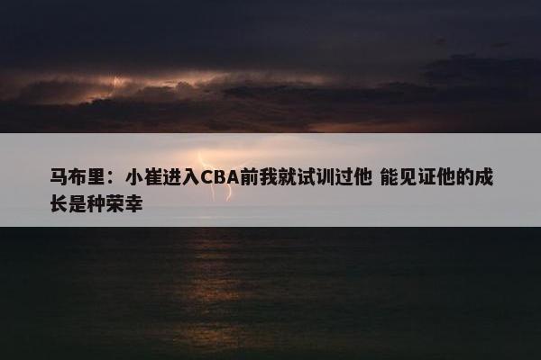 马布里：小崔进入CBA前我就试训过他 能见证他的成长是种荣幸