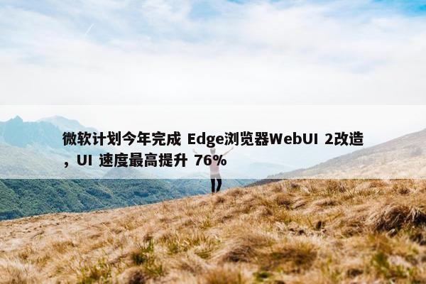 微软计划今年完成 Edge浏览器WebUI 2改造，UI 速度最高提升 76%