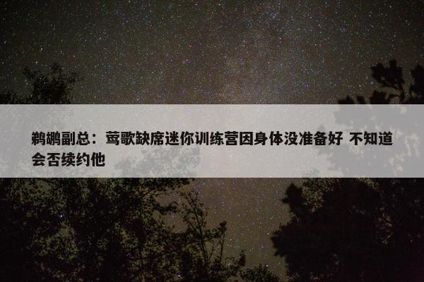 鹈鹕副总：莺歌缺席迷你训练营因身体没准备好 不知道会否续约他