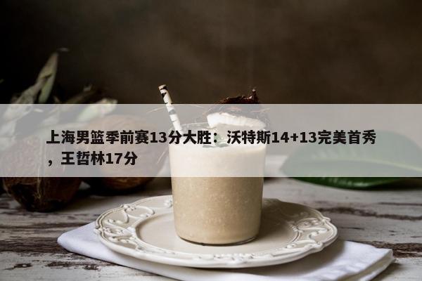 上海男篮季前赛13分大胜：沃特斯14+13完美首秀，王哲林17分