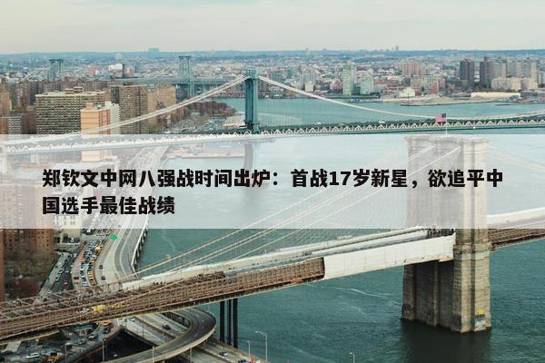 郑钦文中网八强战时间出炉：首战17岁新星，欲追平中国选手最佳战绩