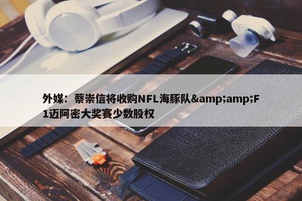 外媒：蔡崇信将收购NFL海豚队&amp;F1迈阿密大奖赛少数股权