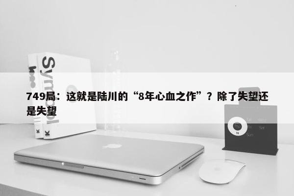 749局：这就是陆川的“8年心血之作”？除了失望还是失望