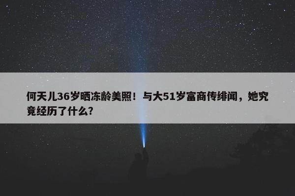 何天儿36岁晒冻龄美照！与大51岁富商传绯闻，她究竟经历了什么？