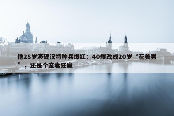 他28岁演硬汉特种兵爆红：40爆改成20岁“花美男”，还是个宠妻狂魔