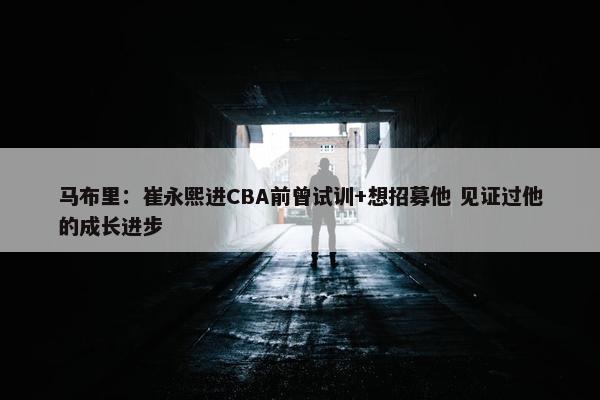 马布里：崔永熙进CBA前曾试训+想招募他 见证过他的成长进步