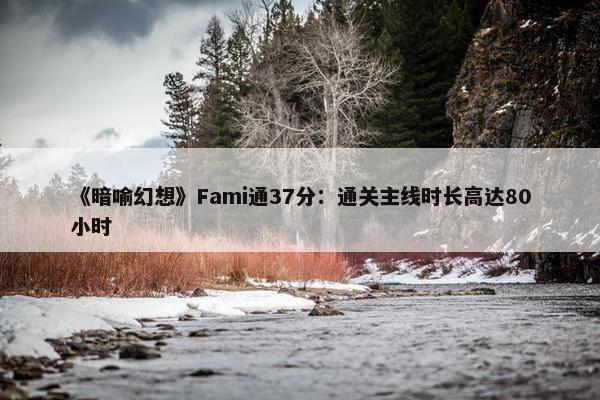 《暗喻幻想》Fami通37分：通关主线时长高达80小时