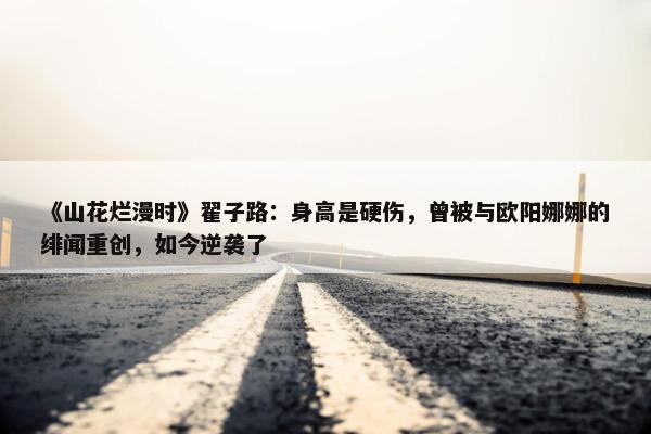 《山花烂漫时》翟子路：身高是硬伤，曾被与欧阳娜娜的绯闻重创，如今逆袭了