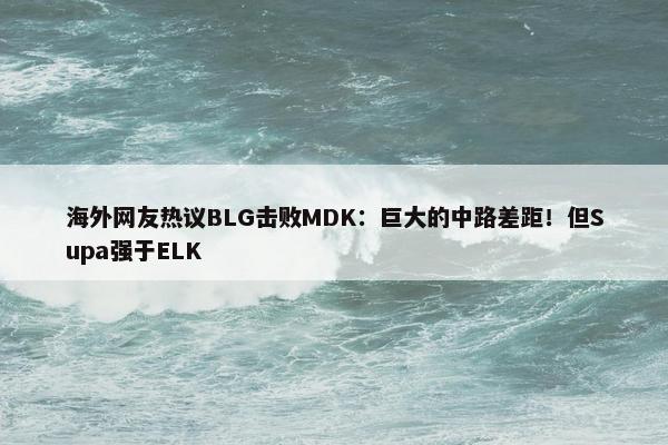 海外网友热议BLG击败MDK：巨大的中路差距！但Supa强于ELK