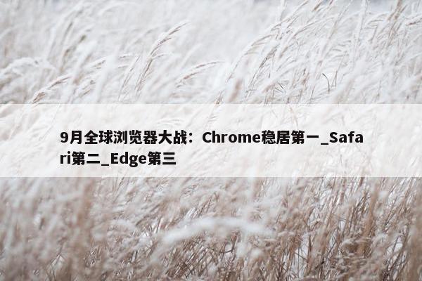 9月全球浏览器大战：Chrome稳居第一_Safari第二_Edge第三