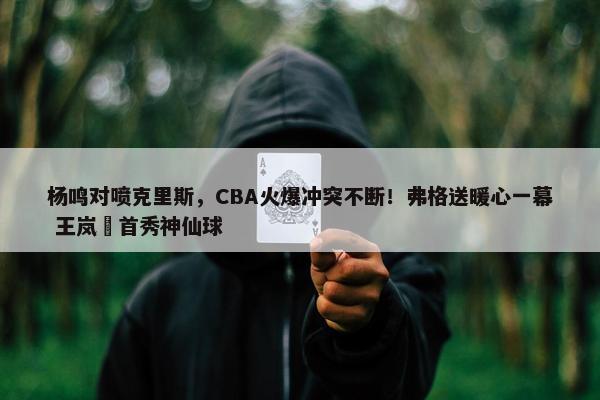 杨鸣对喷克里斯，CBA火爆冲突不断！弗格送暖心一幕 王岚嵚首秀神仙球