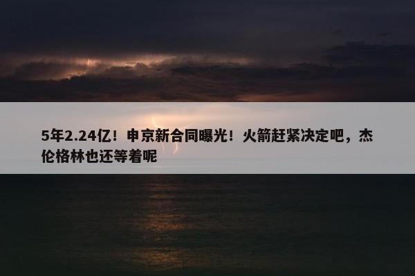 5年2.24亿！申京新合同曝光！火箭赶紧决定吧，杰伦格林也还等着呢