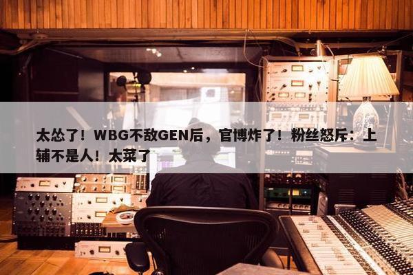 太怂了！WBG不敌GEN后，官博炸了！粉丝怒斥：上辅不是人！太菜了