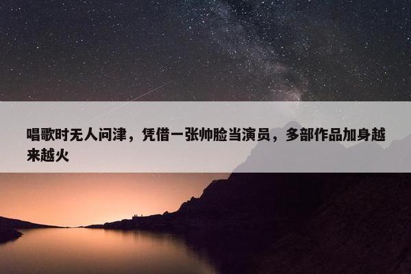 唱歌时无人问津，凭借一张帅脸当演员，多部作品加身越来越火