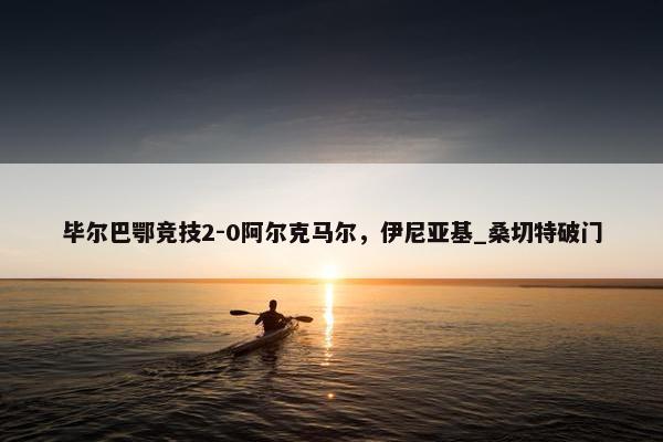 毕尔巴鄂竞技2-0阿尔克马尔，伊尼亚基_桑切特破门