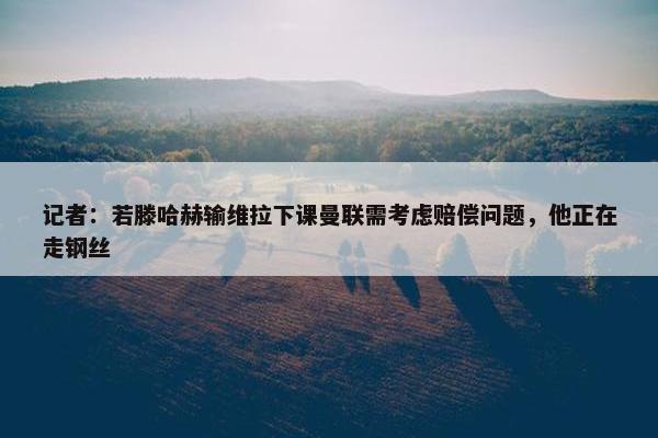 记者：若滕哈赫输维拉下课曼联需考虑赔偿问题，他正在走钢丝