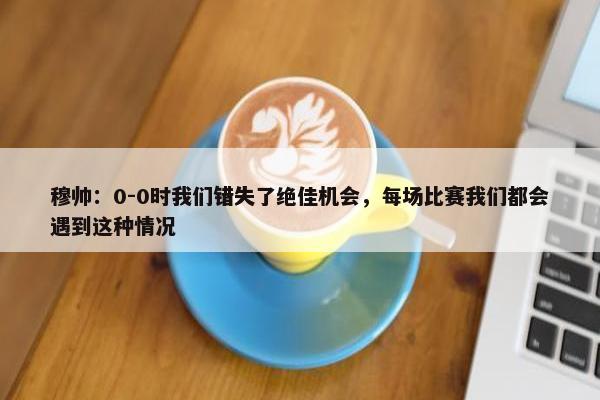 穆帅：0-0时我们错失了绝佳机会，每场比赛我们都会遇到这种情况